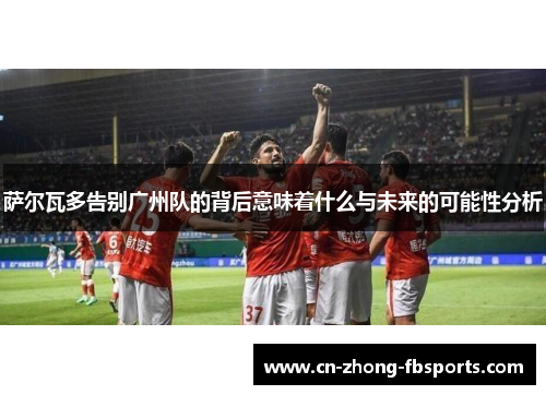 萨尔瓦多告别广州队的背后意味着什么与未来的可能性分析