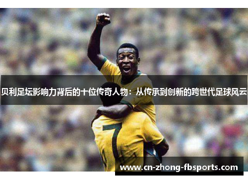 贝利足坛影响力背后的十位传奇人物：从传承到创新的跨世代足球风云