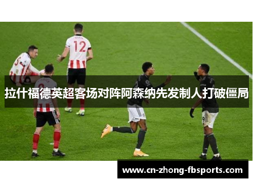 拉什福德英超客场对阵阿森纳先发制人打破僵局