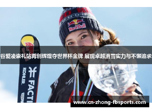 谷爱凌崇礼站再创辉煌夺世界杯金牌 展现卓越滑雪实力与不懈追求